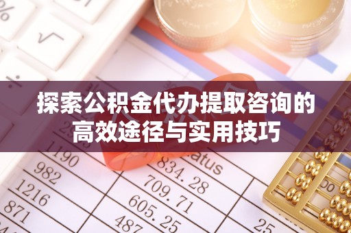 忠县探索公积金代办提取咨询的高效途径与实用技巧